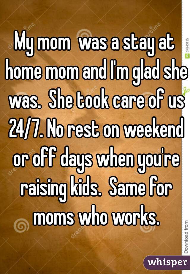 My mom  was a stay at home mom and I'm glad she was.  She took care of us 24/7. No rest on weekend or off days when you're raising kids.  Same for moms who works.