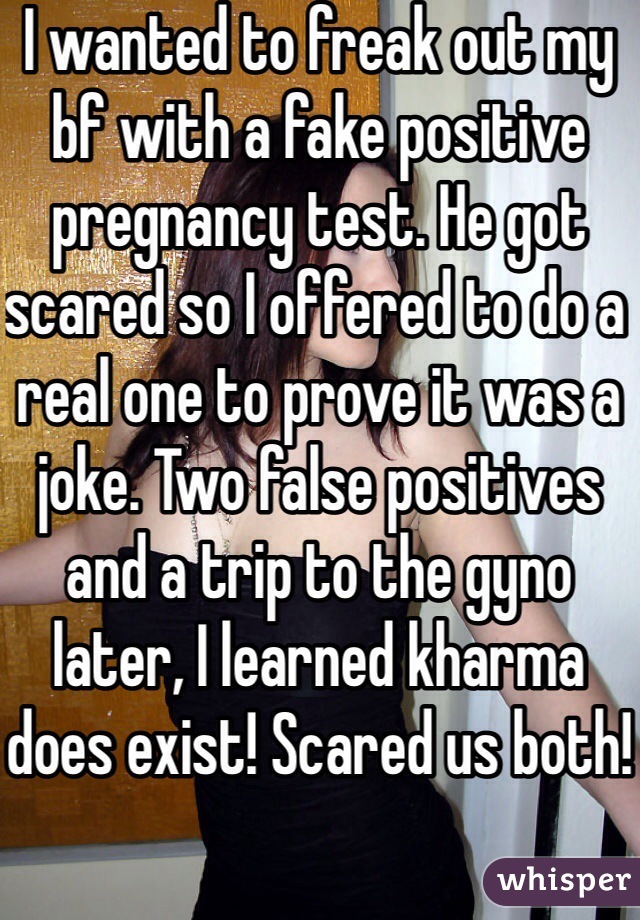 I wanted to freak out my bf with a fake positive pregnancy test. He got scared so I offered to do a real one to prove it was a joke. Two false positives and a trip to the gyno later, I learned kharma does exist! Scared us both!