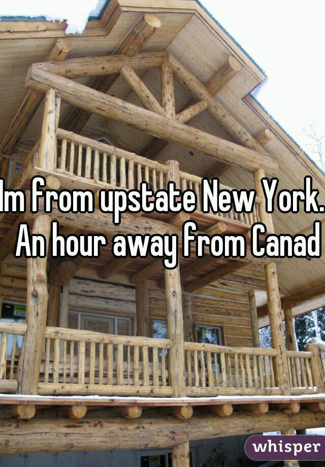 Im from upstate New York.  An hour away from Canada