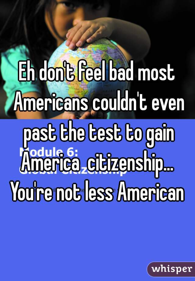 Eh don't feel bad most Americans couldn't even past the test to gain America  citizenship...  You're not less American 