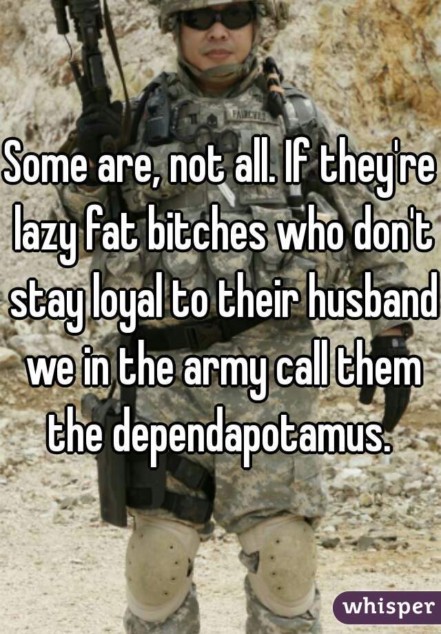 Some are, not all. If they're lazy fat bitches who don't stay loyal to their husband we in the army call them the dependapotamus. 