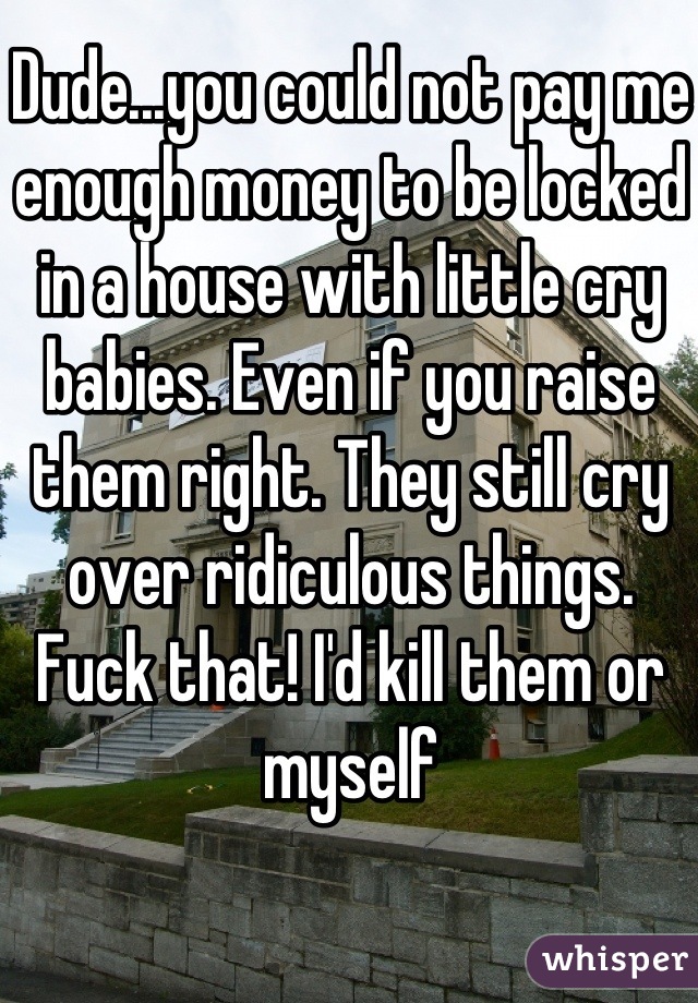 Dude...you could not pay me enough money to be locked in a house with little cry babies. Even if you raise them right. They still cry over ridiculous things. Fuck that! I'd kill them or myself