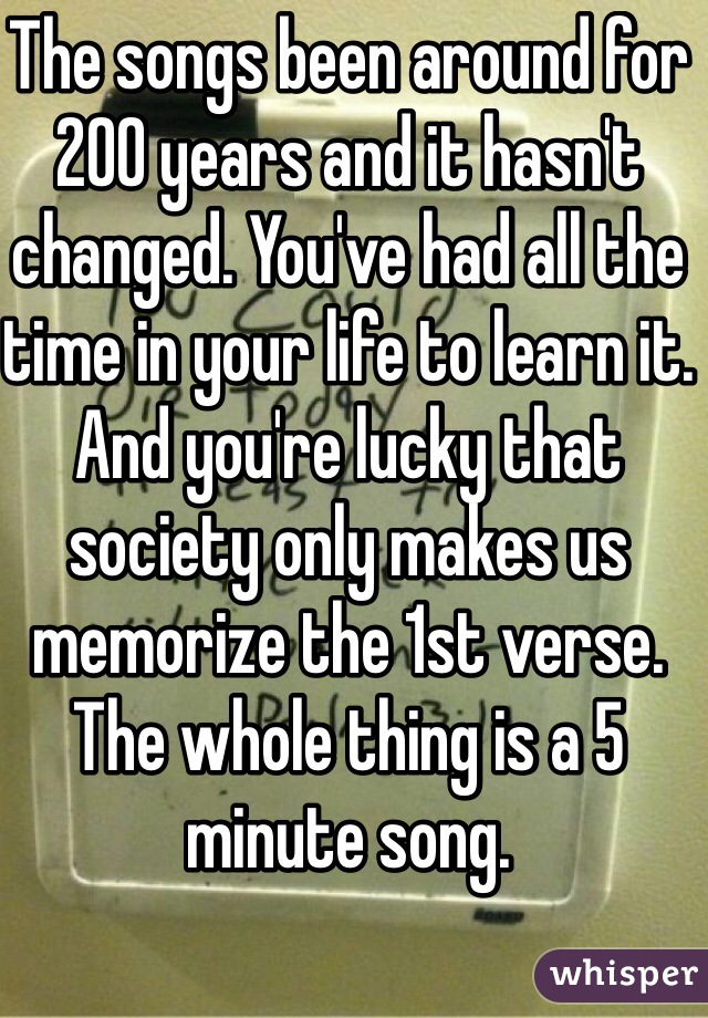 The songs been around for 200 years and it hasn't changed. You've had all the time in your life to learn it. And you're lucky that society only makes us memorize the 1st verse. The whole thing is a 5 minute song.