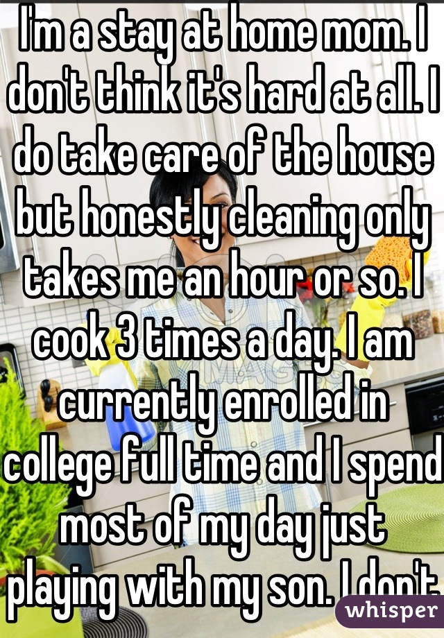 I'm a stay at home mom. I don't think it's hard at all. I do take care of the house but honestly cleaning only takes me an hour or so. I cook 3 times a day. I am currently enrolled in college full time and I spend most of my day just playing with my son. I don't consider taking care of my son work. 