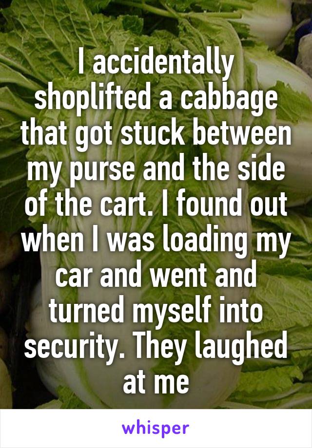 I accidentally shoplifted a cabbage that got stuck between my purse and the side of the cart. I found out when I was loading my car and went and turned myself into security. They laughed at me