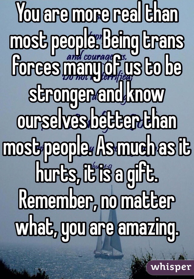 You are more real than most people. Being trans forces many of us to be stronger and know ourselves better than most people. As much as it hurts, it is a gift. Remember, no matter what, you are amazing.