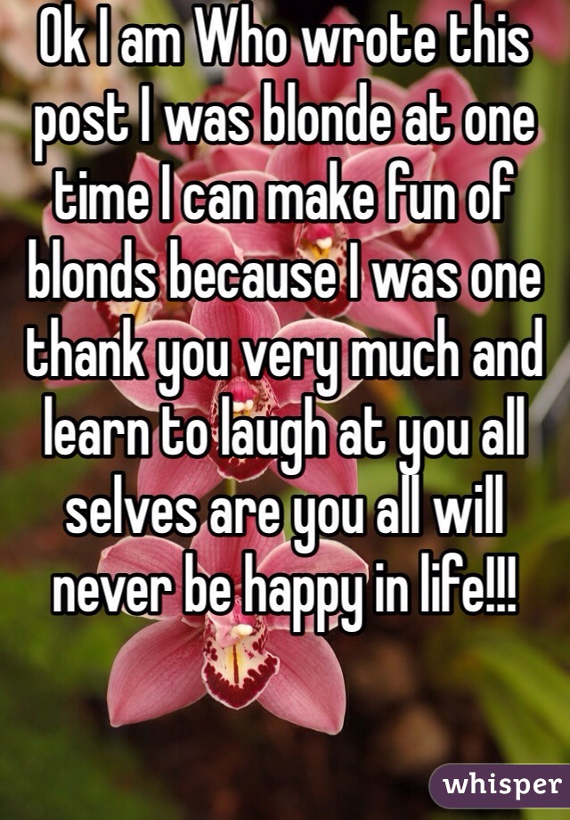 Ok I am Who wrote this post I was blonde at one time I can make fun of blonds because I was one thank you very much and learn to laugh at you all selves are you all will never be happy in life!!!