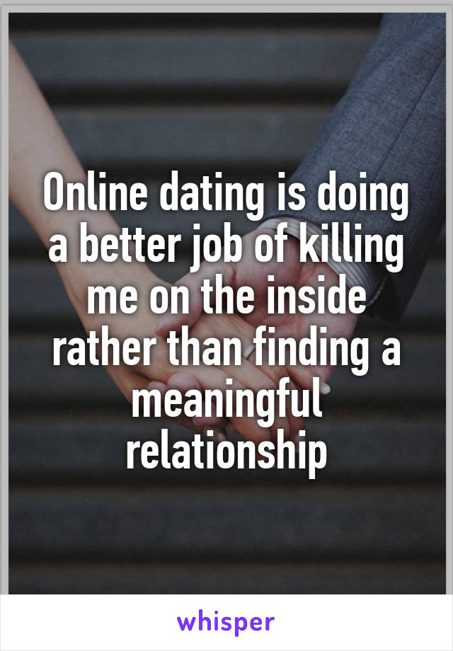 Online dating is doing a better job of killing me on the inside rather than finding a meaningful relationship