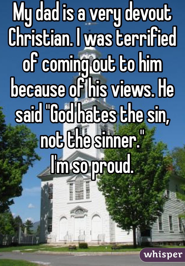 My dad is a very devout Christian. I was terrified of coming out to him because of his views. He said "God hates the sin, not the sinner." 
I'm so proud. 