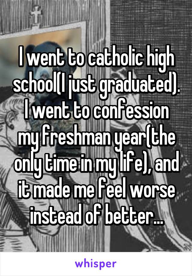 I went to catholic high school(I just graduated). I went to confession my freshman year(the only time in my life), and it made me feel worse instead of better...