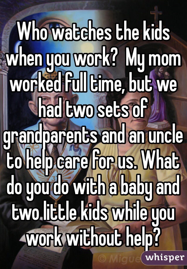 Who watches the kids when you work?  My mom worked full time, but we had two sets of grandparents and an uncle to help care for us. What do you do with a baby and two little kids while you work without help?
