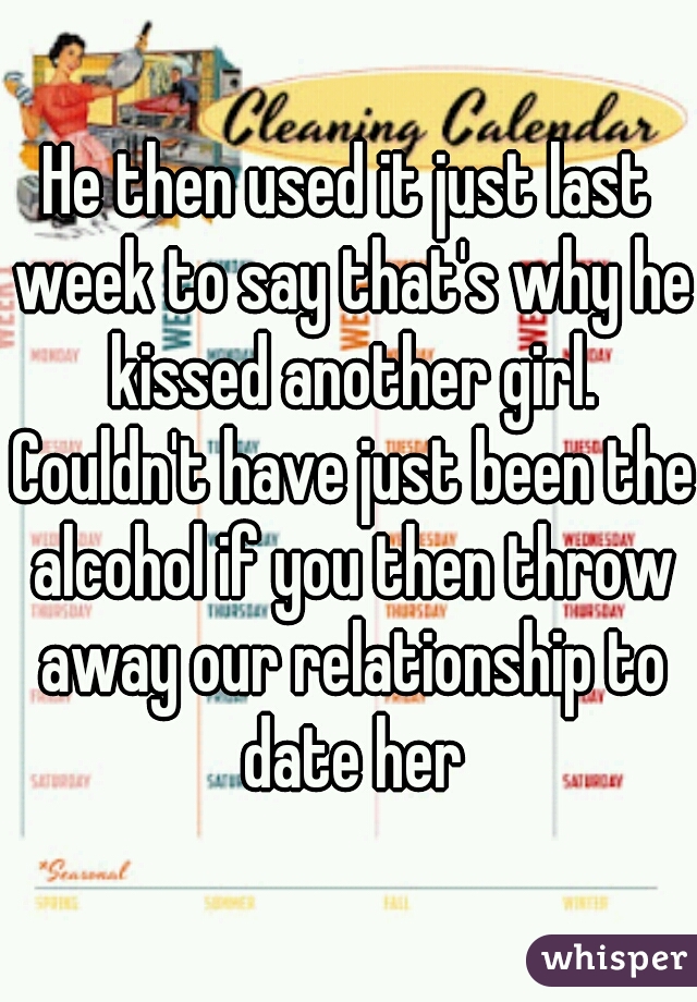 He then used it just last week to say that's why he kissed another girl. Couldn't have just been the alcohol if you then throw away our relationship to date her