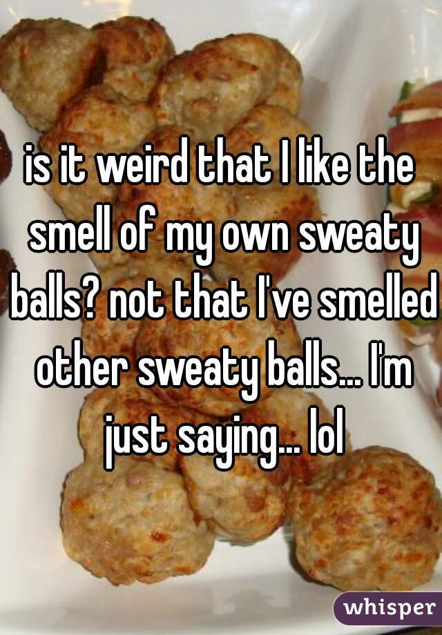 is it weird that I like the smell of my own sweaty balls? not that I've smelled other sweaty balls... I'm just saying... lol