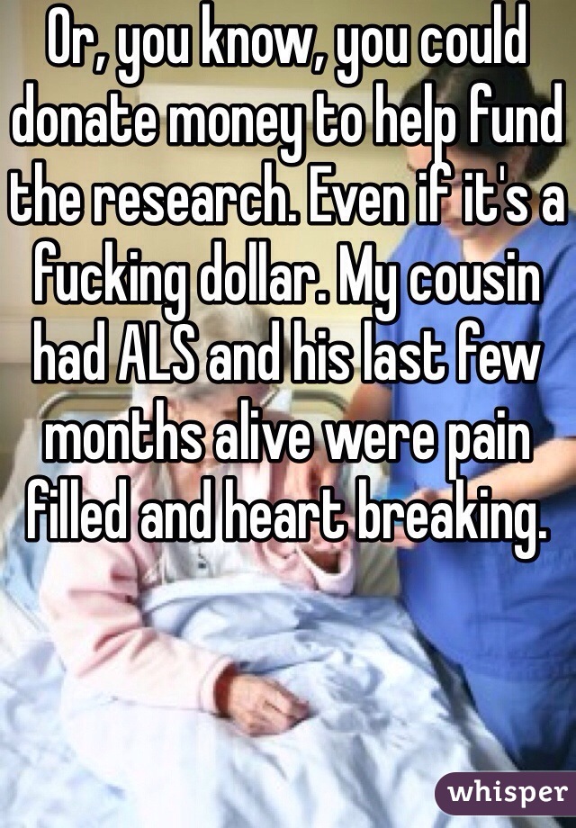 Or, you know, you could donate money to help fund the research. Even if it's a fucking dollar. My cousin had ALS and his last few months alive were pain filled and heart breaking.