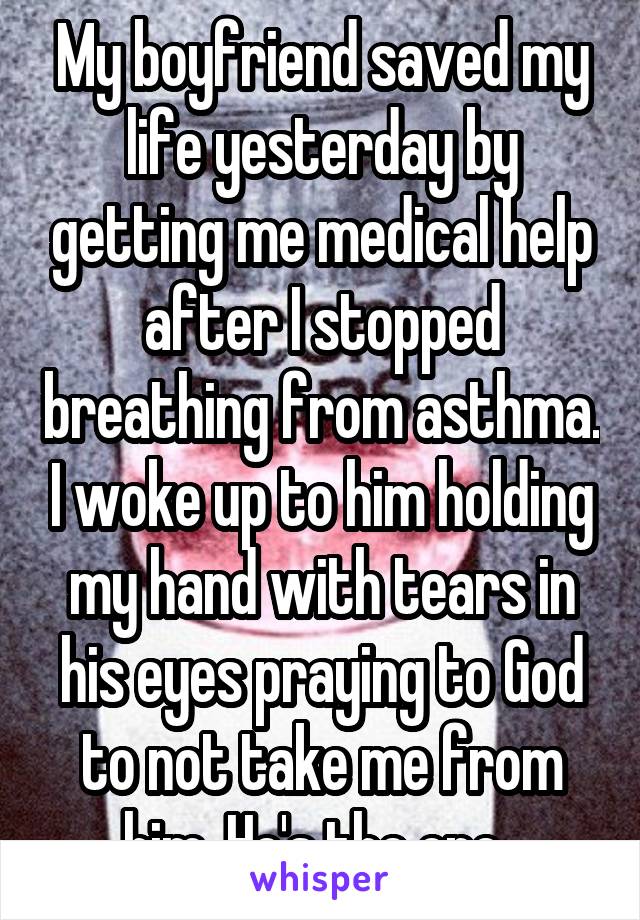 My boyfriend saved my life yesterday by getting me medical help after I stopped breathing from asthma. I woke up to him holding my hand with tears in his eyes praying to God to not take me from him. He's the one. 