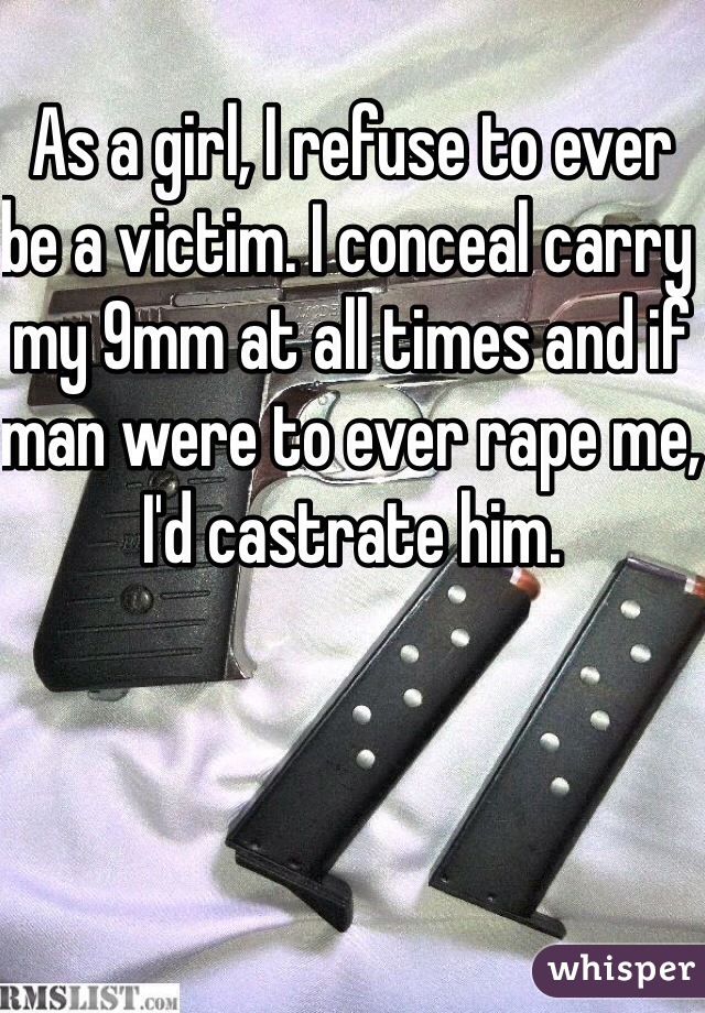 As a girl, I refuse to ever be a victim. I conceal carry my 9mm at all times and if man were to ever rape me, I'd castrate him. 