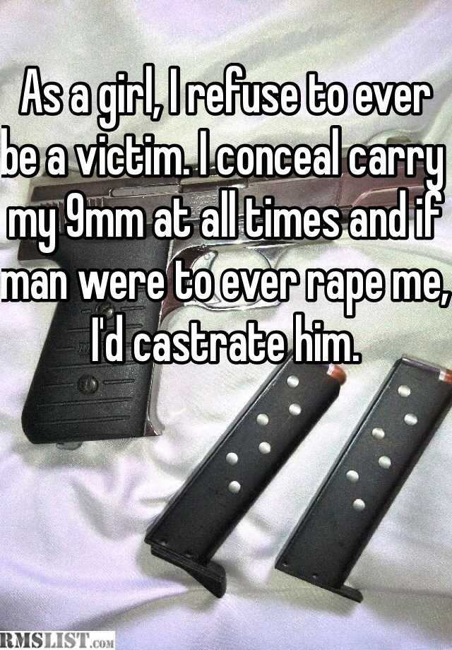 As a girl, I refuse to ever be a victim. I conceal carry my 9mm at all times and if man were to ever rape me, I'd castrate him. 