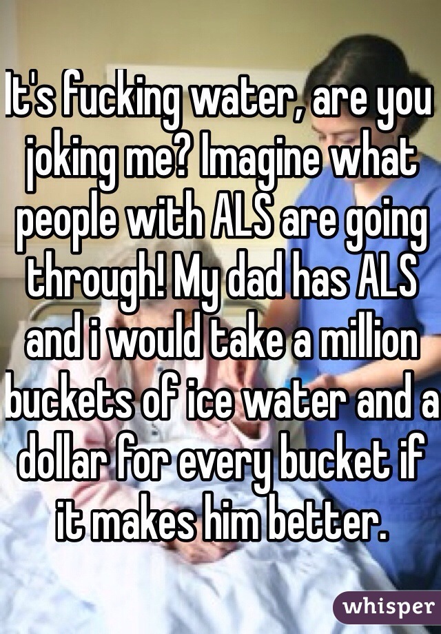 It's fucking water, are you joking me? Imagine what people with ALS are going through! My dad has ALS and i would take a million buckets of ice water and a dollar for every bucket if it makes him better. 