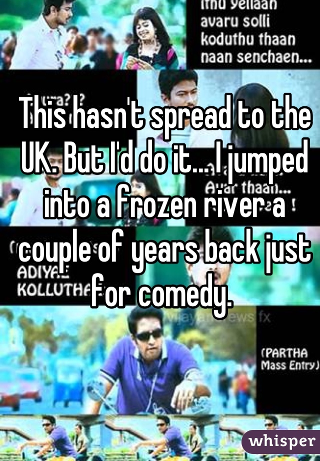 This hasn't spread to the UK. But I'd do it... I jumped into a frozen river a couple of years back just for comedy. 