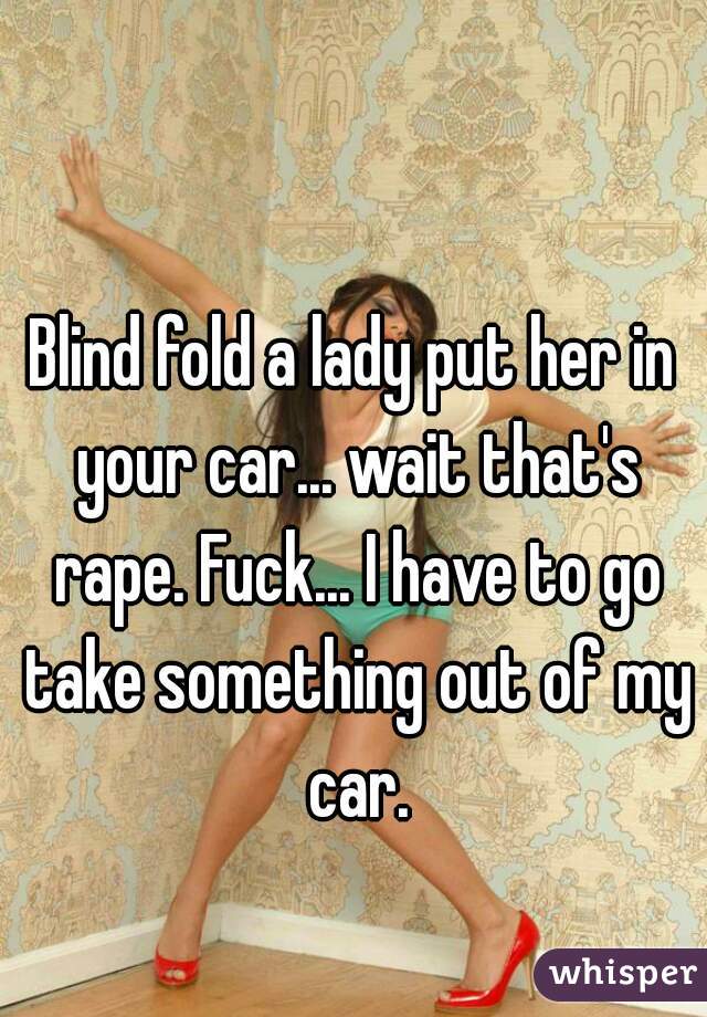 Blind fold a lady put her in your car... wait that's rape. Fuck... I have to go take something out of my car.