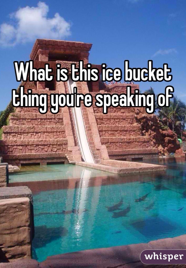 What is this ice bucket thing you're speaking of 