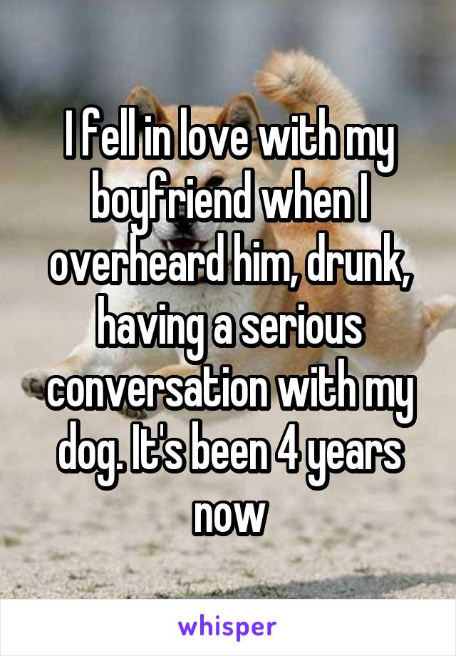 I fell in love with my boyfriend when I overheard him, drunk, having a serious conversation with my dog. It's been 4 years now
