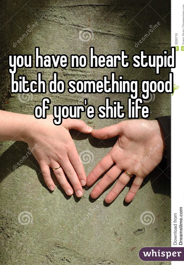 you have no heart stupid bitch do something good of your'e shit life