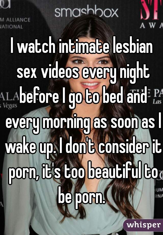 I watch intimate lesbian sex videos every night before I go to bed and every morning as soon as I wake up. I don't consider it porn, it's too beautiful to be porn. 