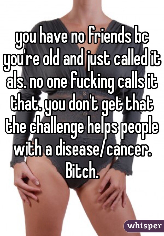 you have no friends bc you're old and just called it als. no one fucking calls it that. you don't get that the challenge helps people with a disease/cancer. Bitch.