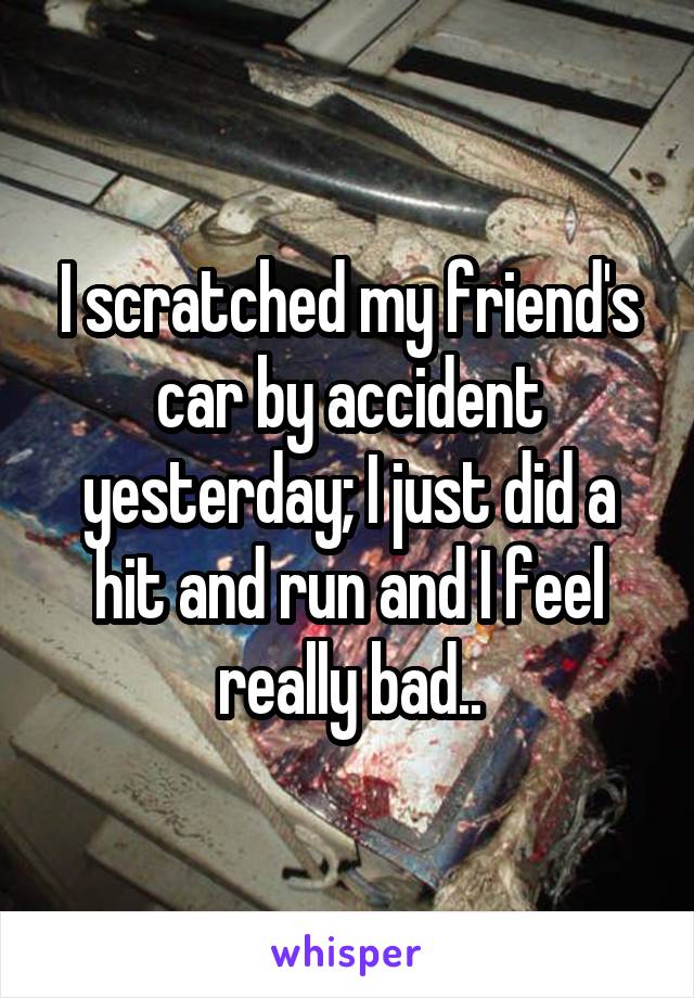 I scratched my friend's car by accident yesterday; I just did a hit and run and I feel really bad..