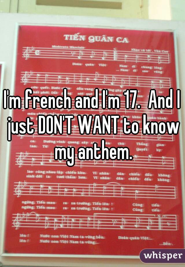 I'm french and I'm 17.  And I just DON'T WANT to know my anthem.