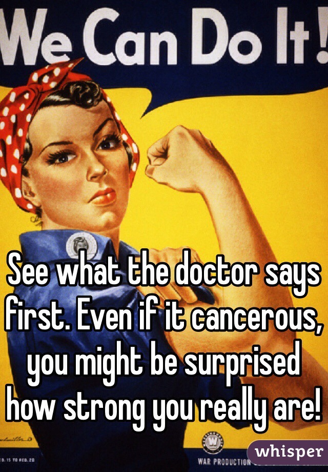 See what the doctor says first. Even if it cancerous, you might be surprised how strong you really are!