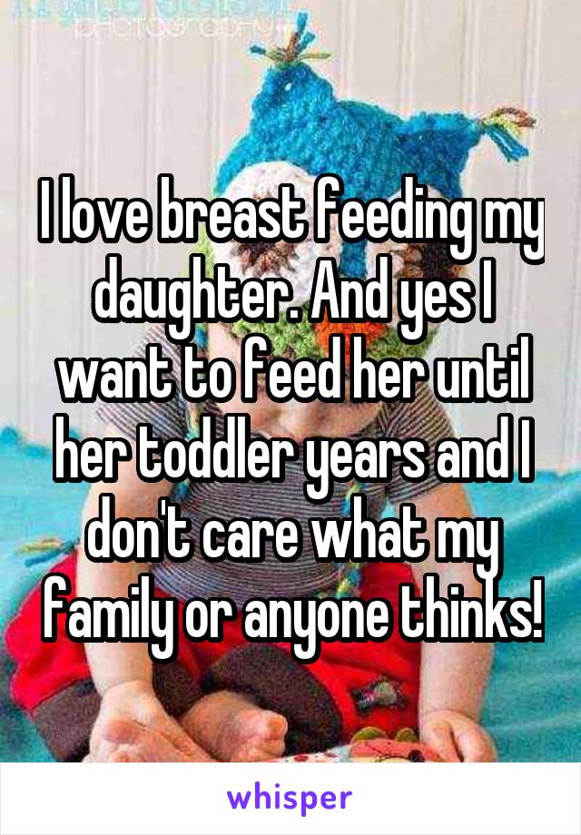 I love breast feeding my daughter. And yes I want to feed her until her toddler years and I don't care what my family or anyone thinks!