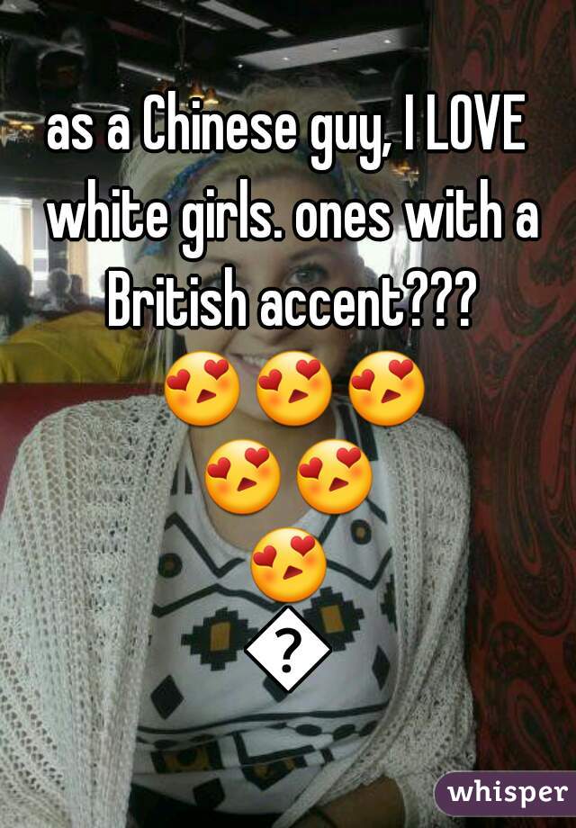 as a Chinese guy, I LOVE white girls. ones with a British accent??? 😍😍😍😍😍😍😍
