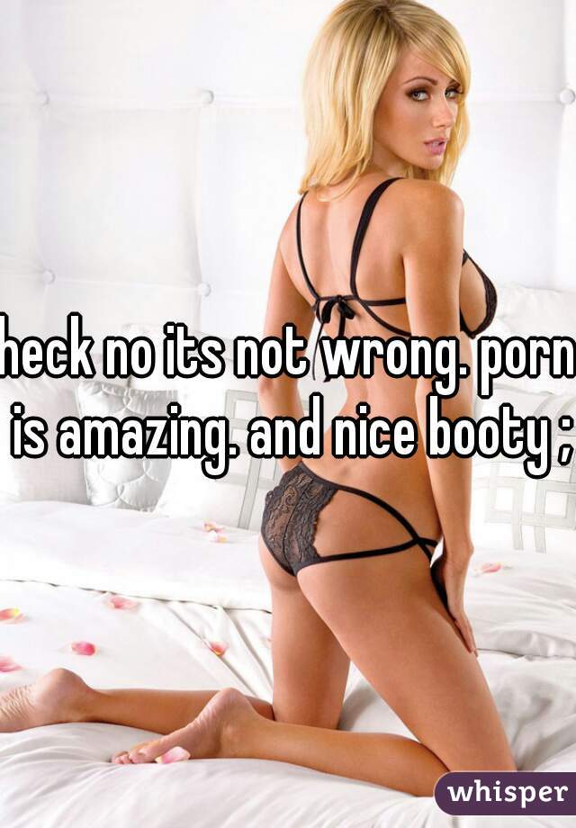heck no its not wrong. porn is amazing. and nice booty ;)