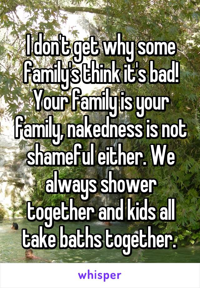 I don't get why some family's think it's bad! Your family is your family, nakedness is not shameful either. We always shower together and kids all take baths together. 