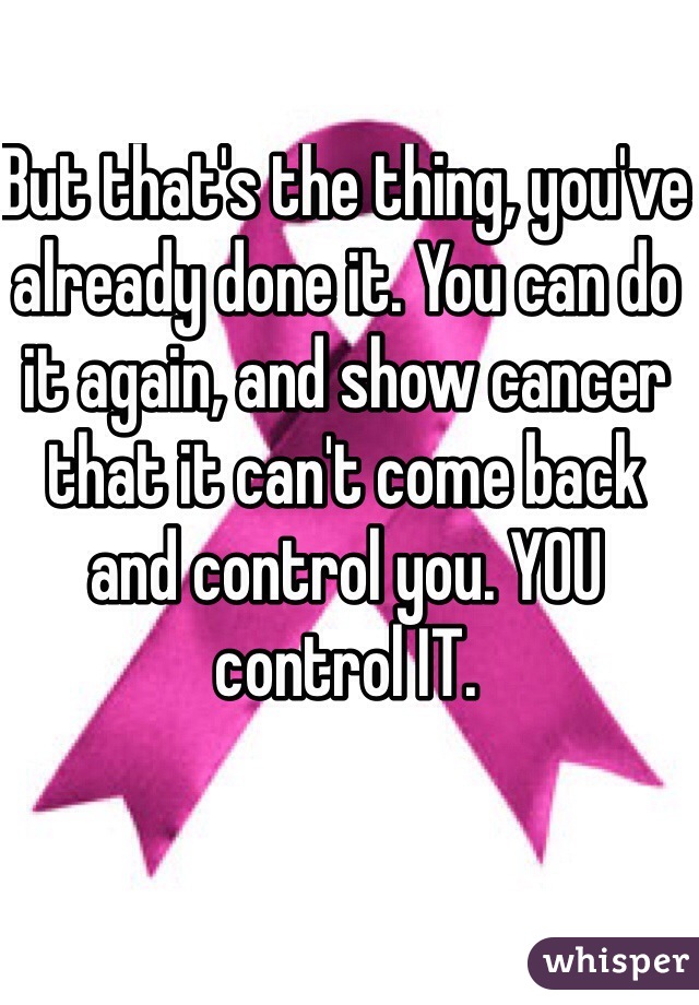 But that's the thing, you've already done it. You can do it again, and show cancer that it can't come back and control you. YOU control IT.