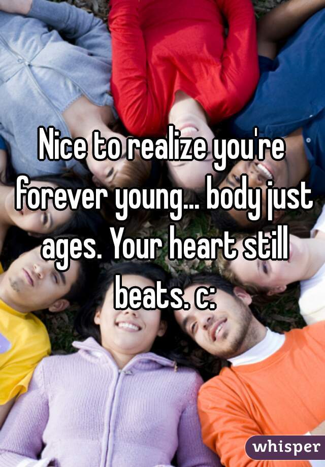 Nice to realize you're forever young... body just ages. Your heart still beats. c: