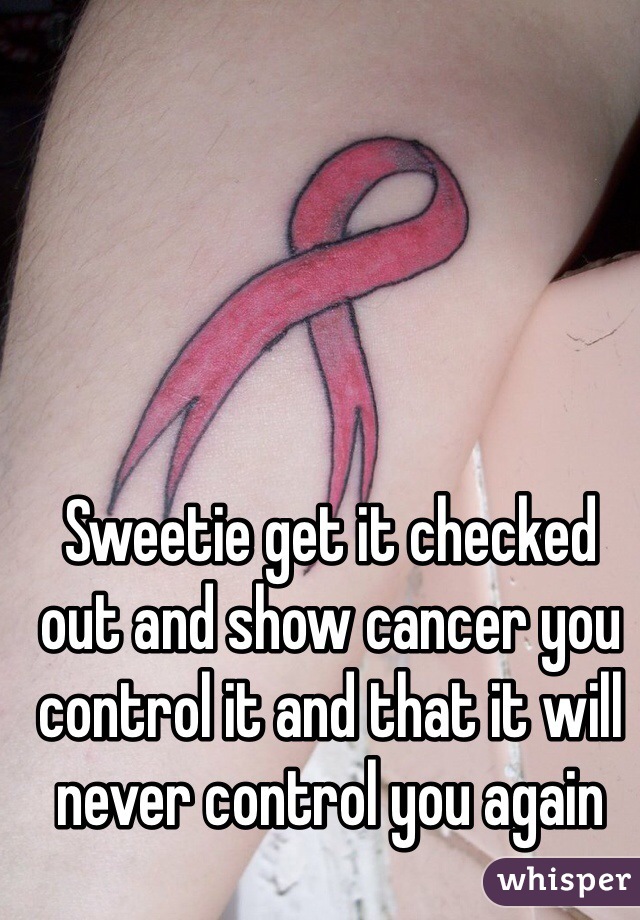 Sweetie get it checked out and show cancer you control it and that it will never control you again