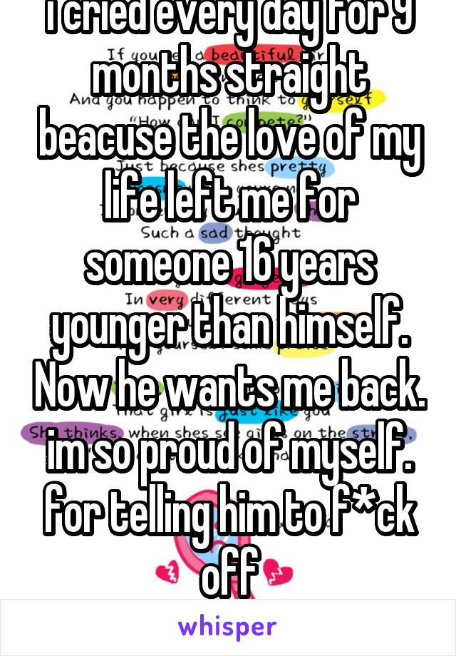 i cried every day for 9 months straight beacuse the love of my life left me for someone 16 years younger than himself. Now he wants me back. im so proud of myself. for telling him to f*ck off
