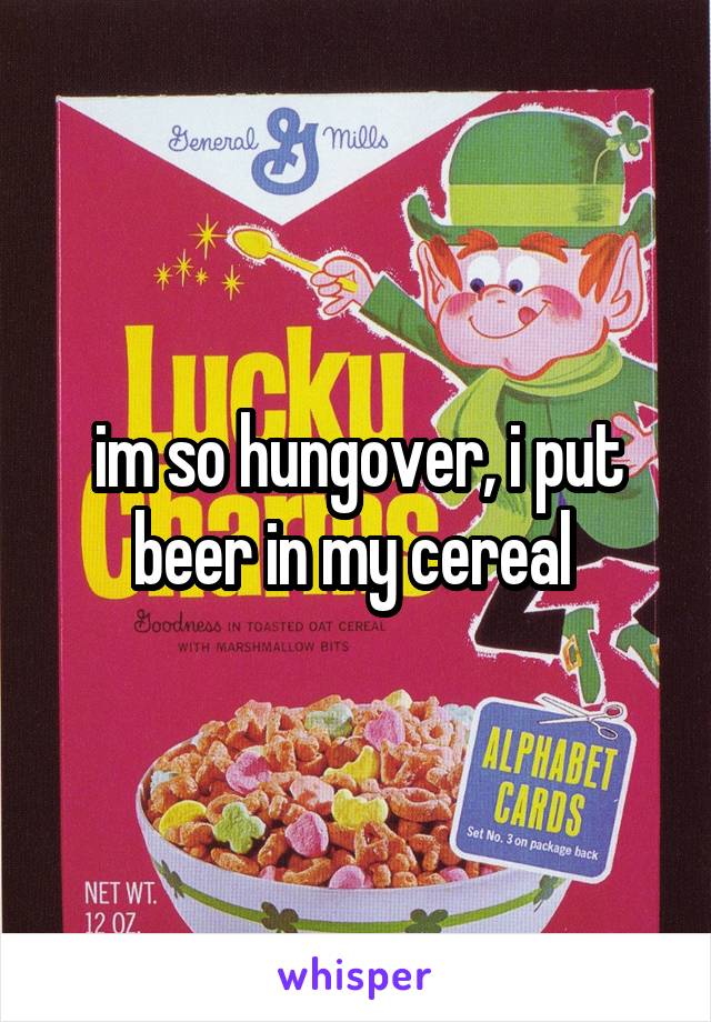 im so hungover, i put beer in my cereal 