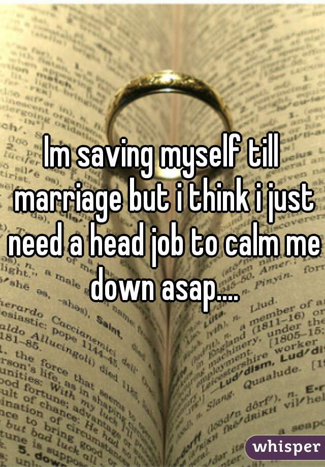 Im saving myself till marriage but i think i just need a head job to calm me down asap....