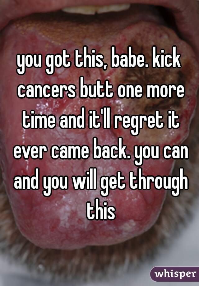 you got this, babe. kick cancers butt one more time and it'll regret it ever came back. you can and you will get through this