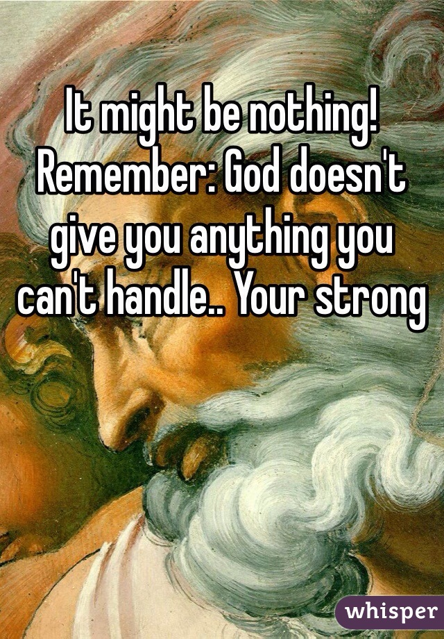 It might be nothing! Remember: God doesn't give you anything you can't handle.. Your strong