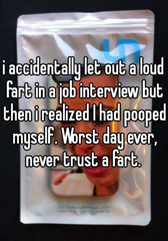 i accidentally let out a loud fart in a job interview but then i realized I had pooped myself. Worst day ever, never trust a fart. 
