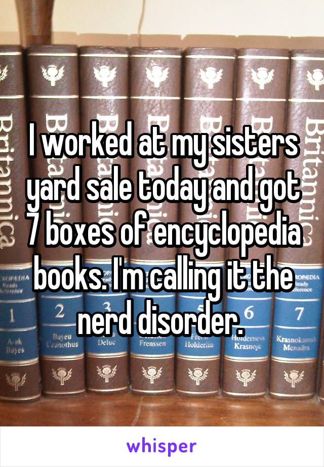 I worked at my sisters yard sale today and got 7 boxes of encyclopedia books. I'm calling it the nerd disorder. 