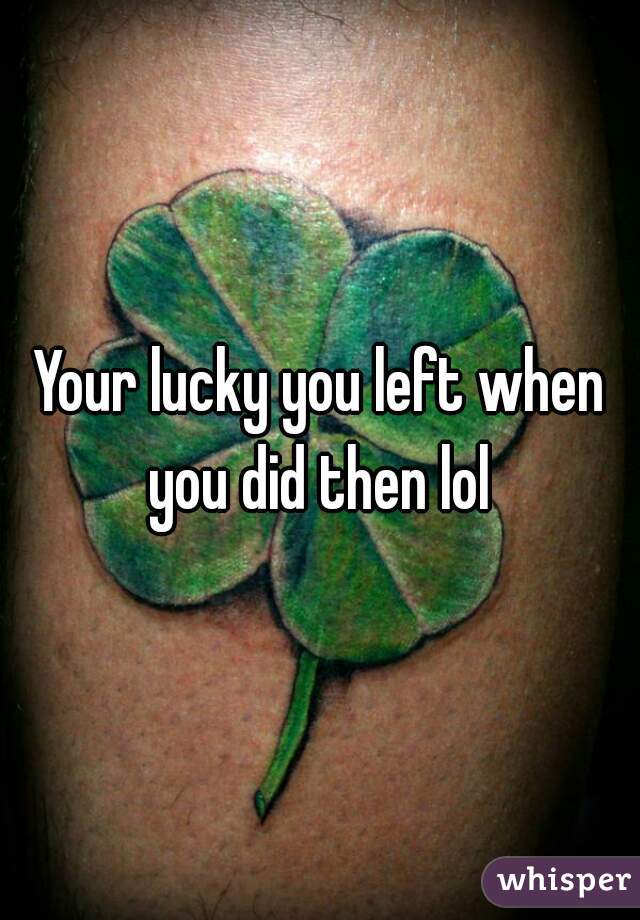 Your lucky you left when you did then lol 