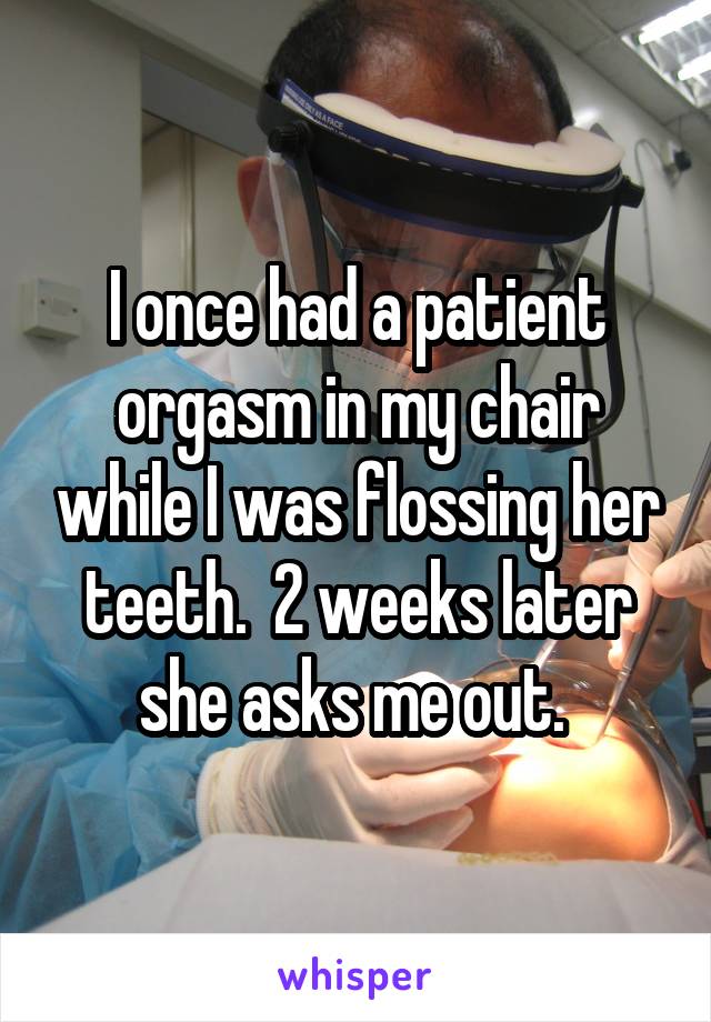 I once had a patient orgasm in my chair while I was flossing her teeth.  2 weeks later she asks me out. 