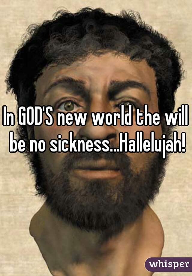 In GOD'S new world the will be no sickness...Hallelujah!