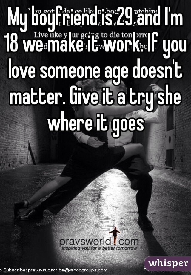 My boyfriend is 29 and I'm 18 we make it work. If you love someone age doesn't matter. Give it a try she where it goes